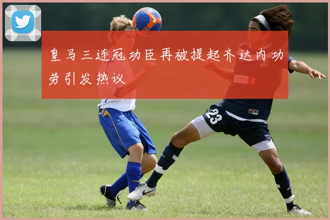 皇马三连冠功臣再被提起齐达内功劳引发热议