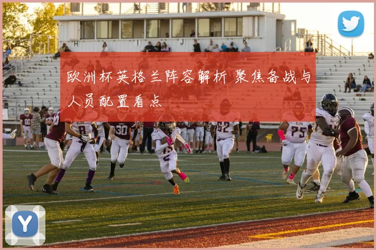 欧洲杯英格兰阵容解析 聚焦备战与人员配置看点