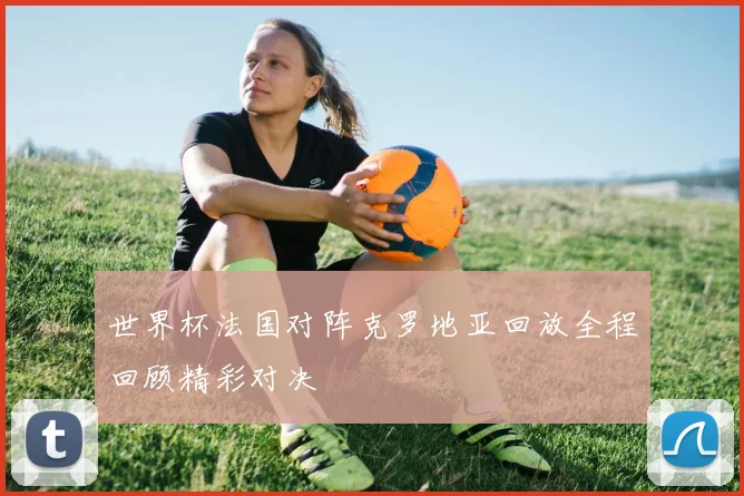世界杯法国对阵克罗地亚回放全程回顾精彩对决