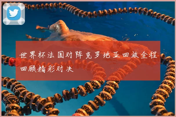 世界杯法国对阵克罗地亚回放全程回顾精彩对决