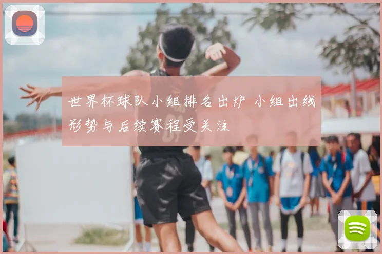 世界杯球队小组排名出炉 小组出线形势与后续赛程受关注