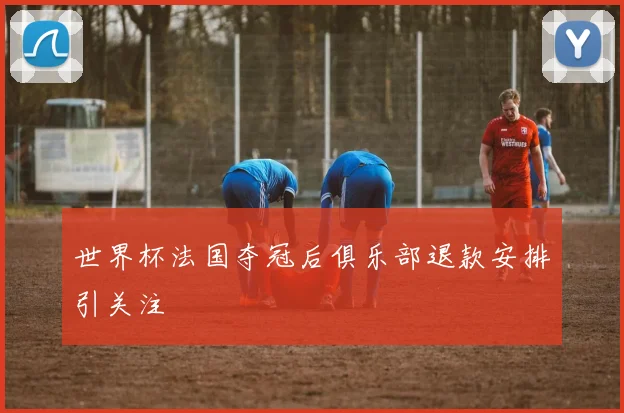 世界杯法国夺冠后俱乐部退款安排引关注