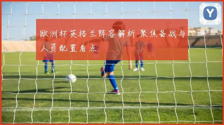 欧洲杯英格兰阵容解析 聚焦备战与人员配置看点